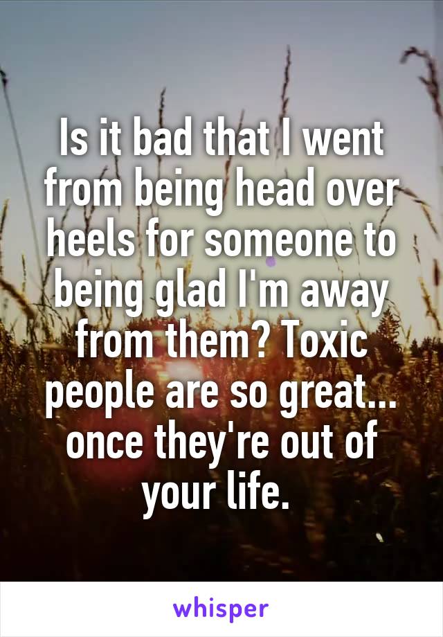 Is it bad that I went from being head over heels for someone to being glad I'm away from them? Toxic people are so great... once they're out of your life. 