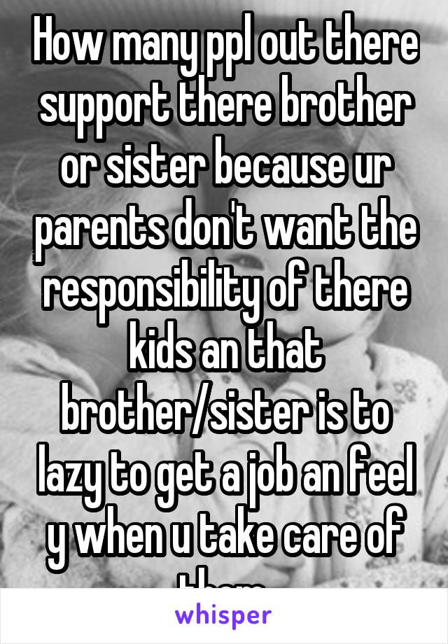 How many ppl out there support there brother or sister because ur parents don't want the responsibility of there kids an that brother/sister is to lazy to get a job an feel y when u take care of them 
