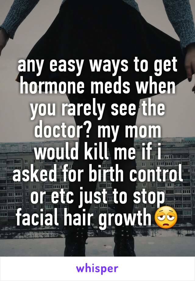 any easy ways to get hormone meds when you rarely see the doctor? my mom would kill me if i asked for birth control or etc just to stop facial hair growth😩