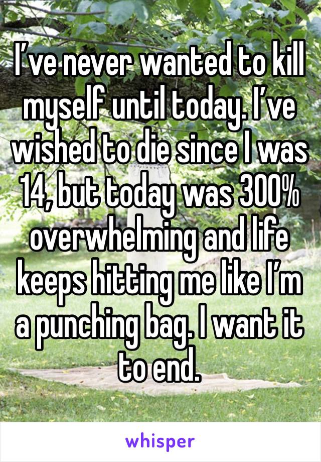 I’ve never wanted to kill myself until today. I’ve wished to die since I was 14, but today was 300% overwhelming and life keeps hitting me like I’m a punching bag. I want it to end.