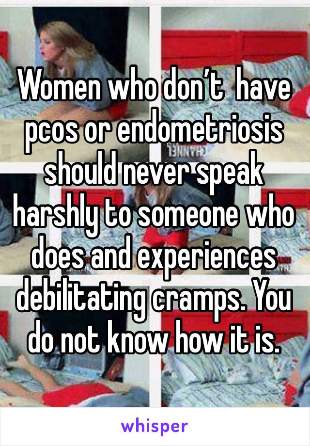 Women who don’t  have pcos or endometriosis should never speak harshly to someone who does and experiences debilitating cramps. You do not know how it is.