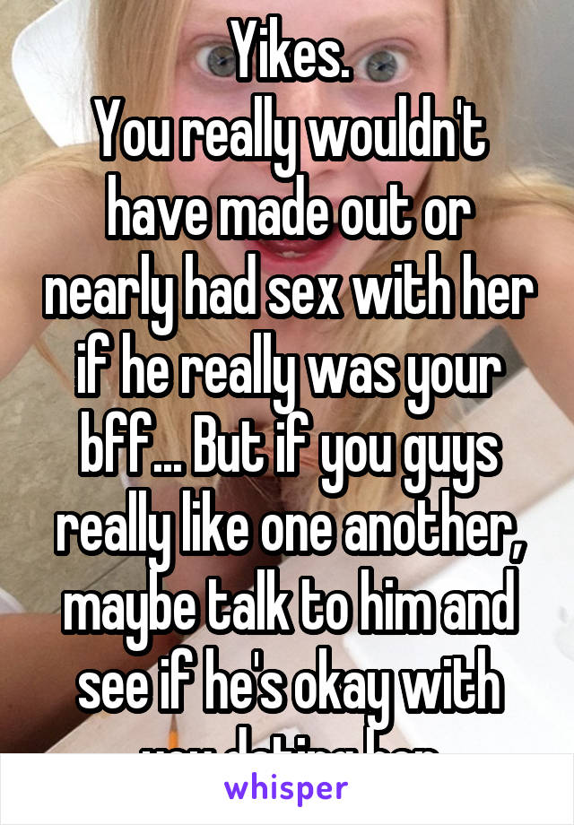 Yikes.
You really wouldn't have made out or nearly had sex with her if he really was your bff... But if you guys really like one another, maybe talk to him and see if he's okay with you dating her