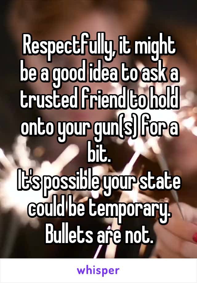 Respectfully, it might be a good idea to ask a trusted friend to hold onto your gun(s) for a bit.
It's possible your state could be temporary. Bullets are not.