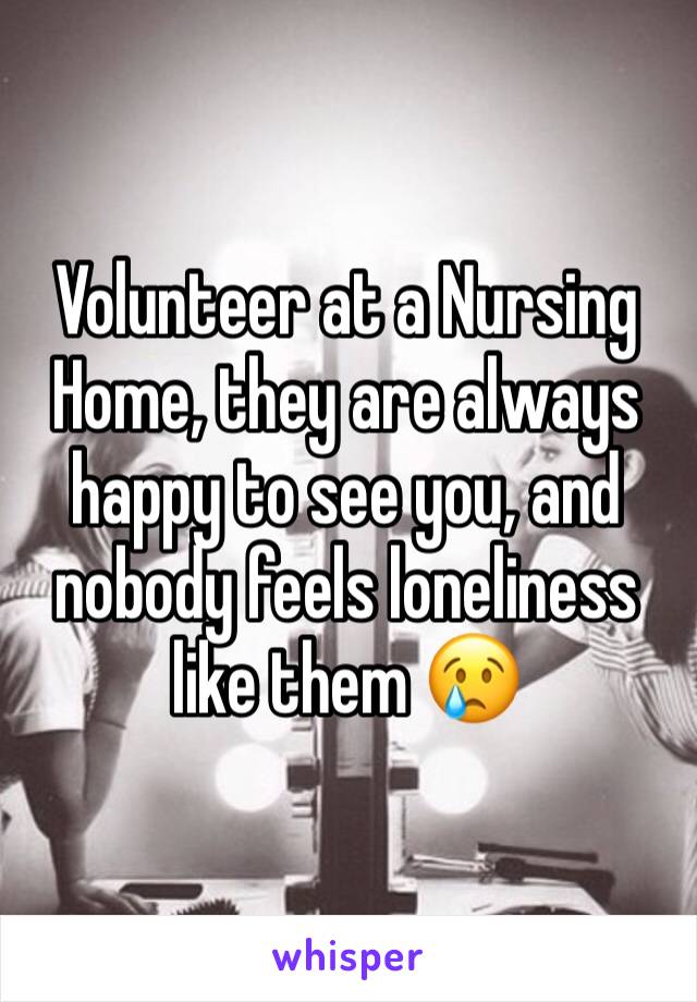 Volunteer at a Nursing Home, they are always happy to see you, and nobody feels loneliness like them 😢