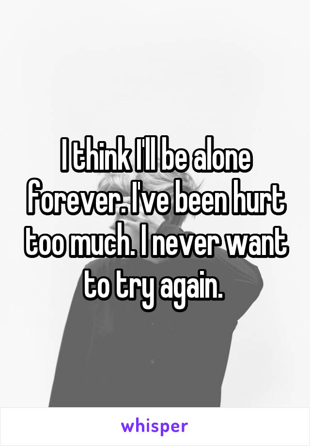 I think I'll be alone forever. I've been hurt too much. I never want to try again. 