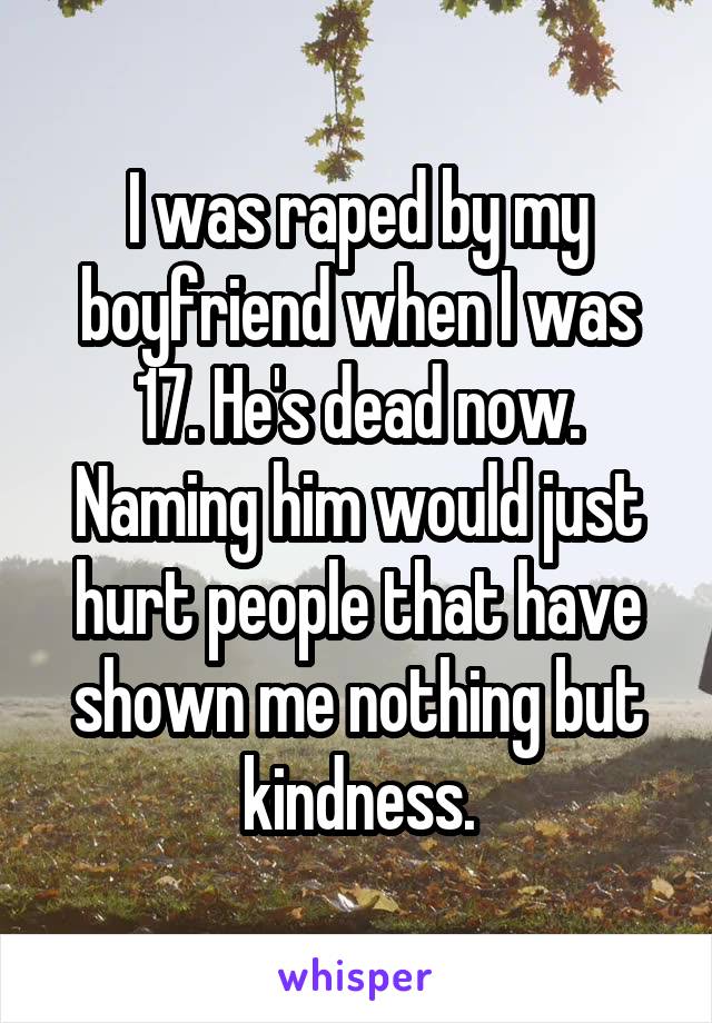 I was raped by my boyfriend when I was 17. He's dead now. Naming him would just hurt people that have shown me nothing but kindness.
