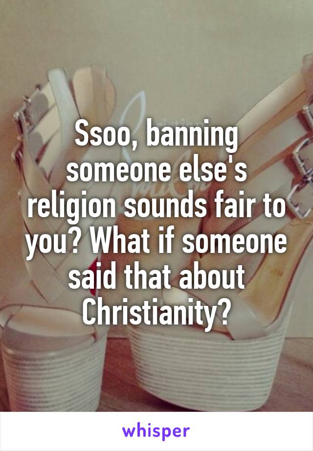 Ssoo, banning someone else's religion sounds fair to you? What if someone said that about Christianity?