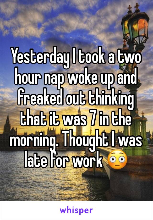 Yesterday I took a two hour nap woke up and freaked out thinking that it was 7 in the morning. Thought I was late for work 😳