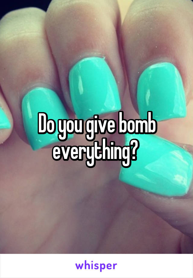 Do you give bomb everything? 