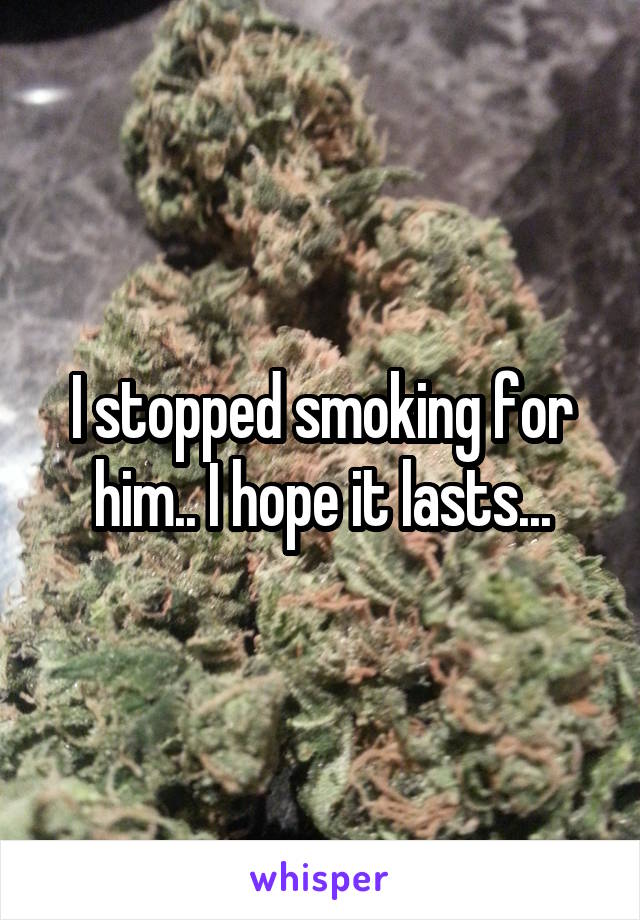 I stopped smoking for him.. I hope it lasts...