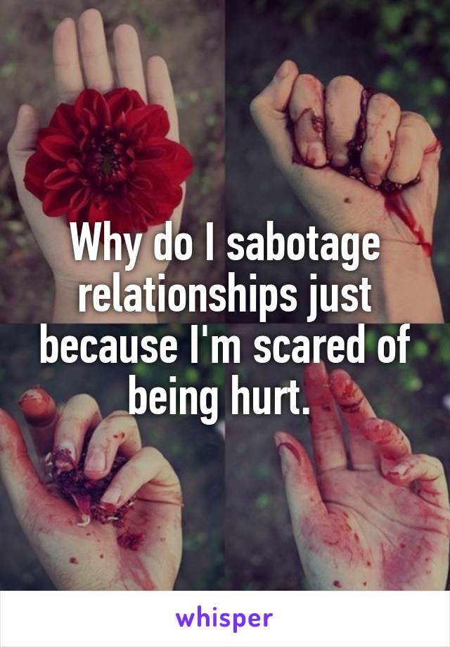 Why do I sabotage relationships just because I'm scared of being hurt. 