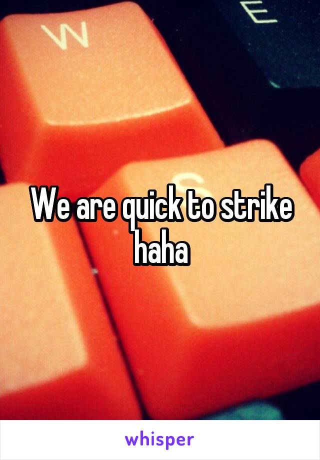 We are quick to strike haha