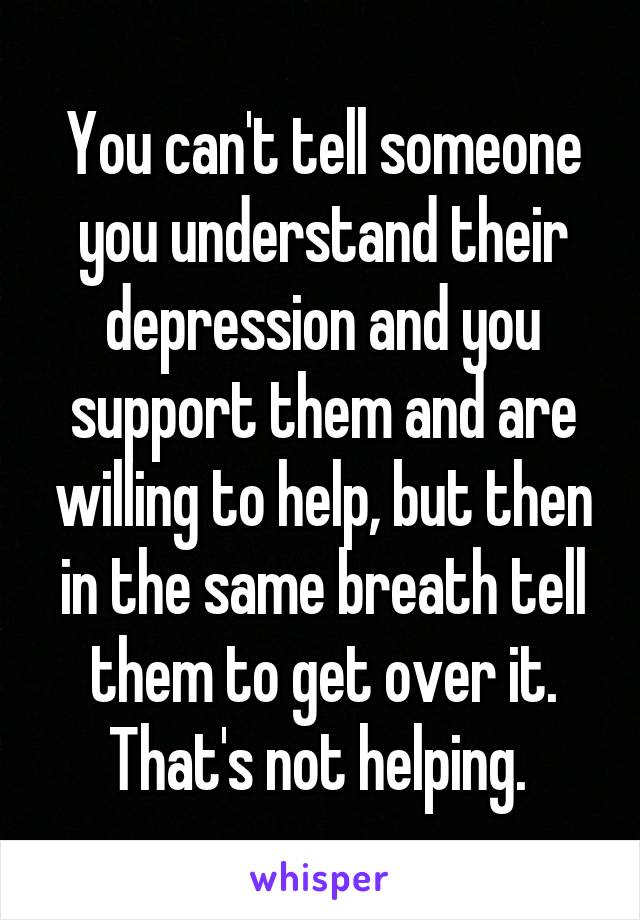 You can't tell someone you understand their depression and you support them and are willing to help, but then in the same breath tell them to get over it. That's not helping. 