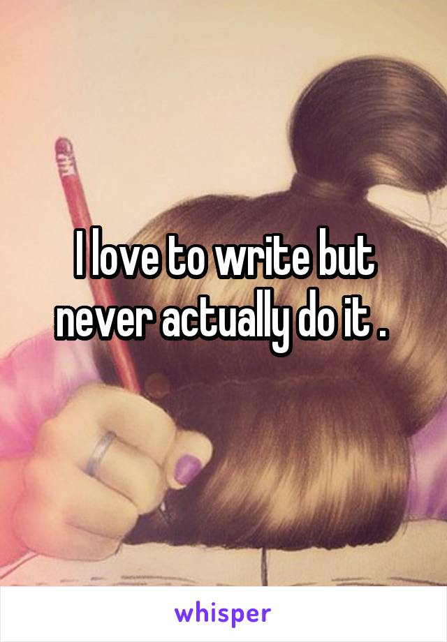 I love to write but never actually do it . 
