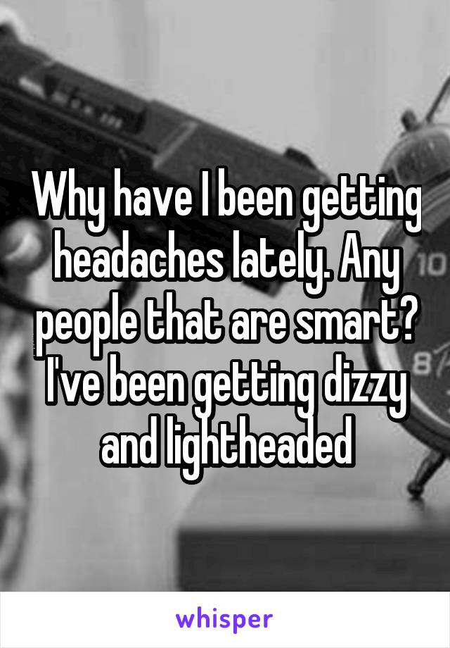 Why have I been getting headaches lately. Any people that are smart? I've been getting dizzy and lightheaded