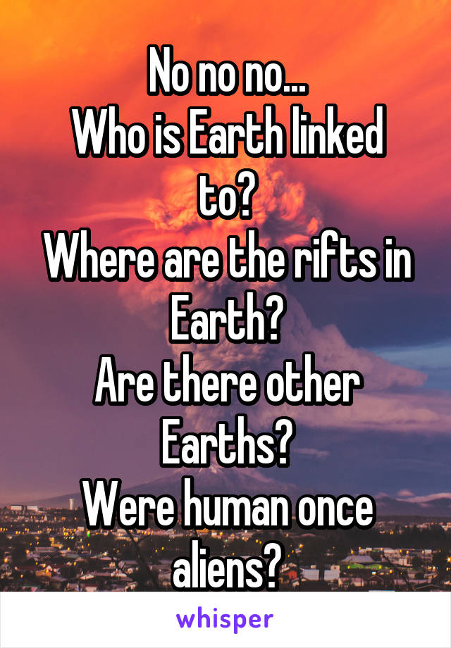 No no no...
Who is Earth linked to?
Where are the rifts in Earth?
Are there other Earths?
Were human once aliens?