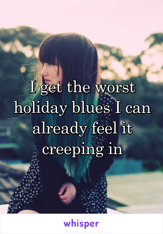 I get the worst holiday blues I can already feel it creeping in