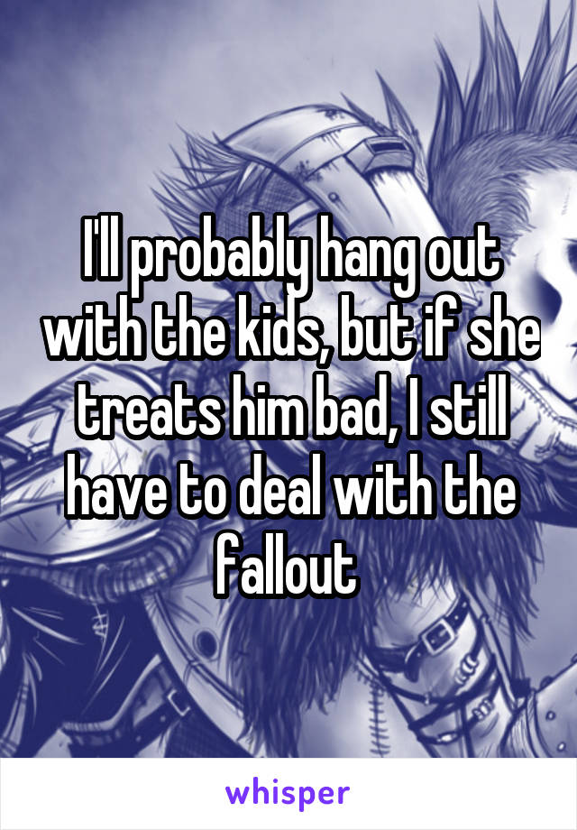 I'll probably hang out with the kids, but if she treats him bad, I still have to deal with the fallout 