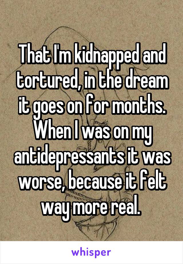 That I'm kidnapped and tortured, in the dream it goes on for months. When I was on my antidepressants it was worse, because it felt way more real. 