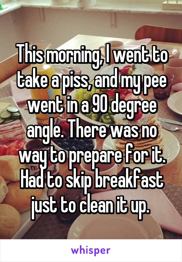 This morning, I went to take a piss, and my pee went in a 90 degree angle. There was no way to prepare for it. Had to skip breakfast just to clean it up. 