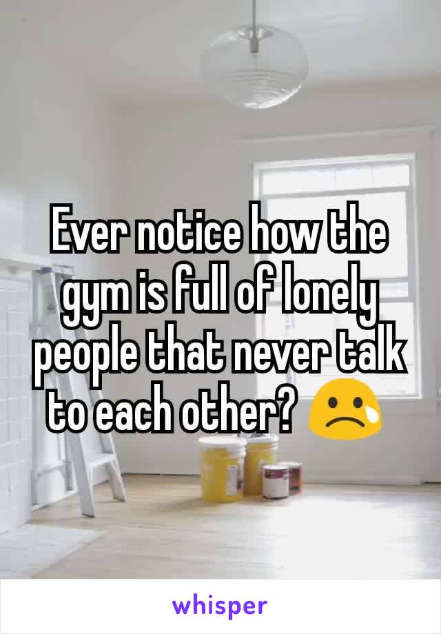 Ever notice how the gym is full of lonely people that never talk to each other? 😢 