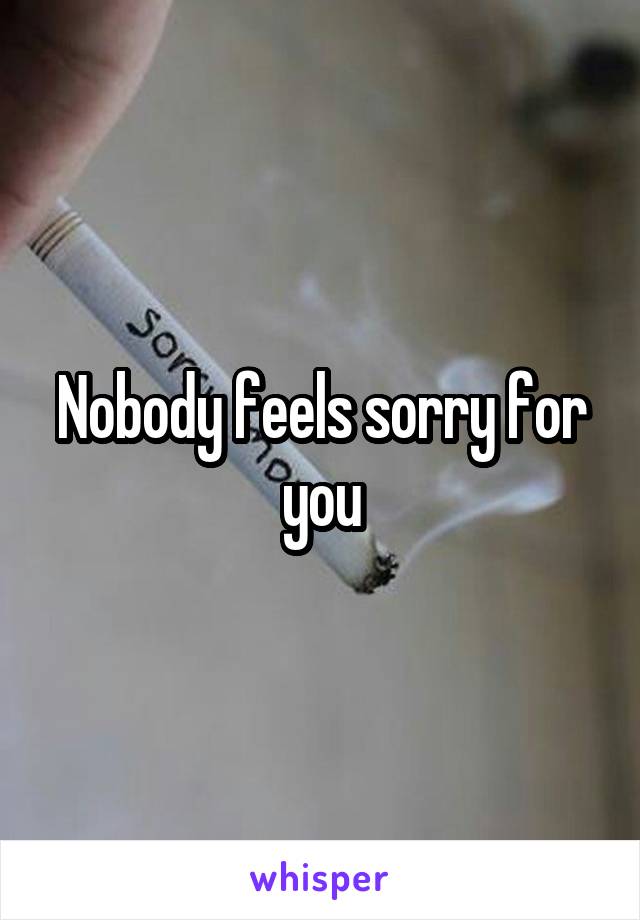 Nobody feels sorry for you