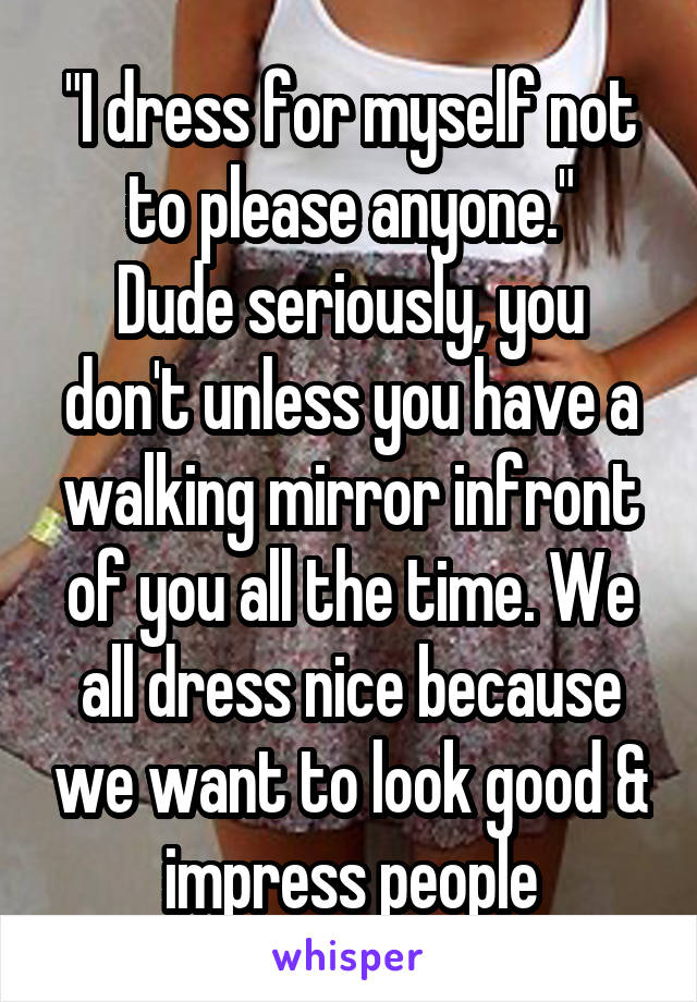 "I dress for myself not to please anyone."
Dude seriously, you don't unless you have a walking mirror infront of you all the time. We all dress nice because we want to look good & impress people