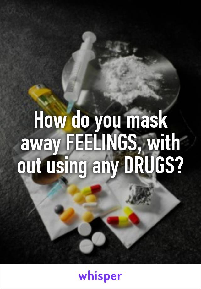 How do you mask away FEELINGS, with out using any DRUGS?
