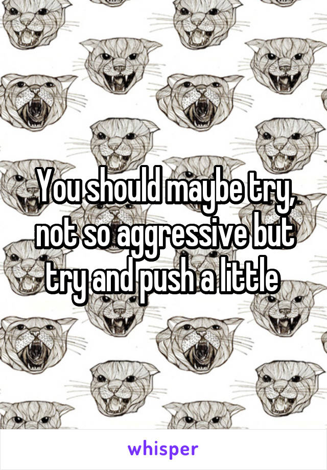 You should maybe try, not so aggressive but try and push a little 