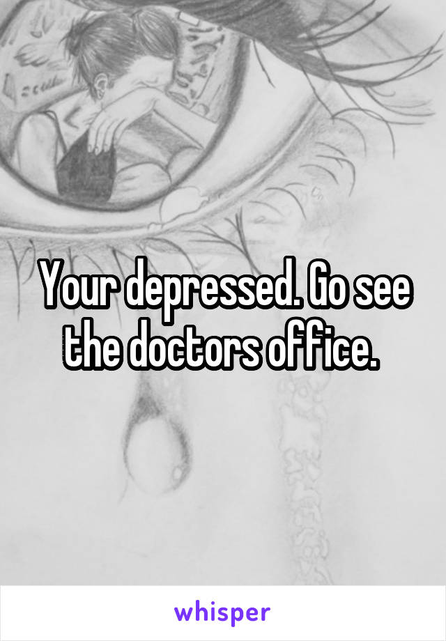 Your depressed. Go see the doctors office. 
