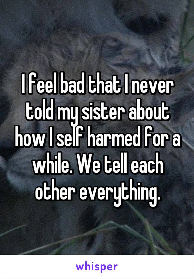 I feel bad that I never told my sister about how I self harmed for a while. We tell each other everything.