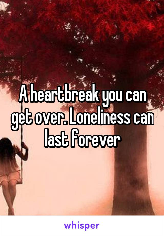 A heartbreak you can get over. Loneliness can last forever