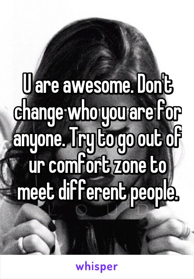 U are awesome. Don't change who you are for anyone. Try to go out of ur comfort zone to meet different people.