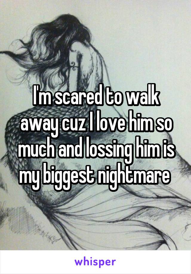 I'm scared to walk away cuz I love him so much and lossing him is my biggest nightmare 