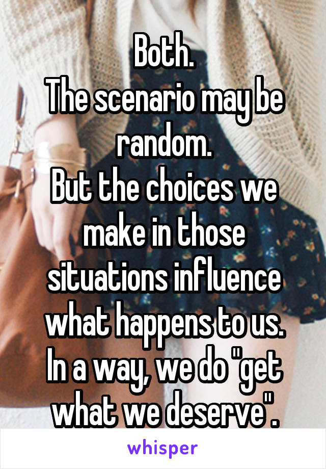 Both.
The scenario may be random.
But the choices we make in those situations influence what happens to us.
In a way, we do "get what we deserve".