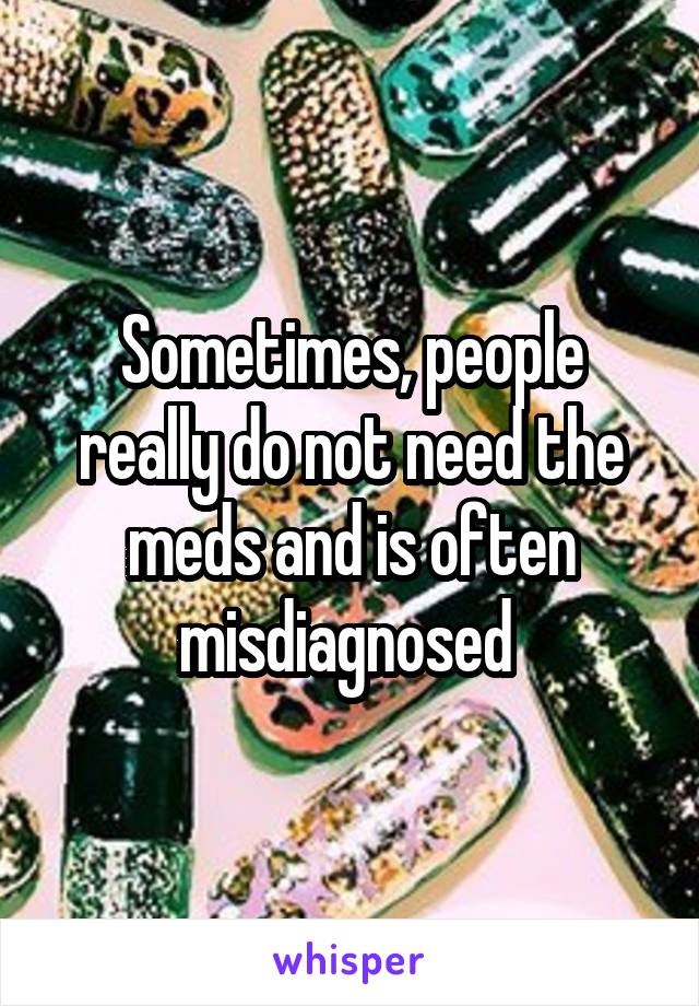 Sometimes, people really do not need the meds and is often misdiagnosed 