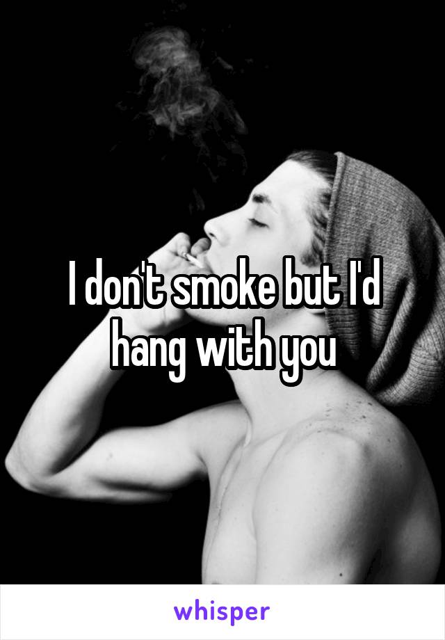 I don't smoke but I'd hang with you
