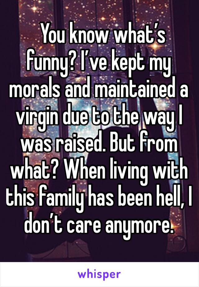  You know what’s funny? I’ve kept my morals and maintained a virgin due to the way I was raised. But from what? When living with this family has been hell, I don’t care anymore. 