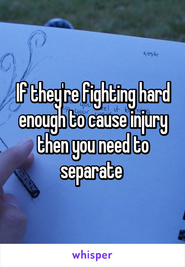 If they're fighting hard enough to cause injury then you need to separate 