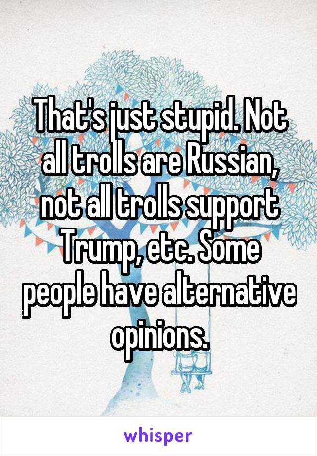 That's just stupid. Not all trolls are Russian, not all trolls support Trump, etc. Some people have alternative opinions.