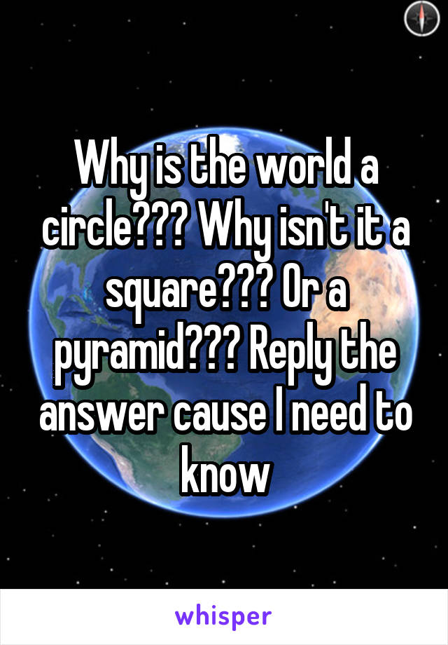 Why is the world a circle??? Why isn't it a square??? Or a pyramid??? Reply the answer cause I need to know