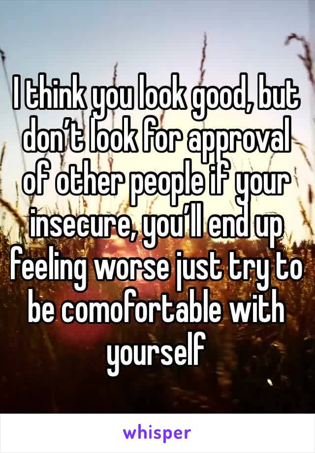 I think you look good, but don’t look for approval of other people if your insecure, you’ll end up feeling worse just try to be comofortable with yourself