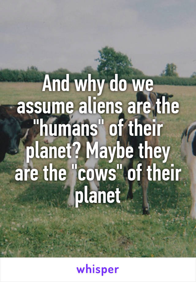 And why do we assume aliens are the "humans" of their planet? Maybe they are the "cows" of their planet