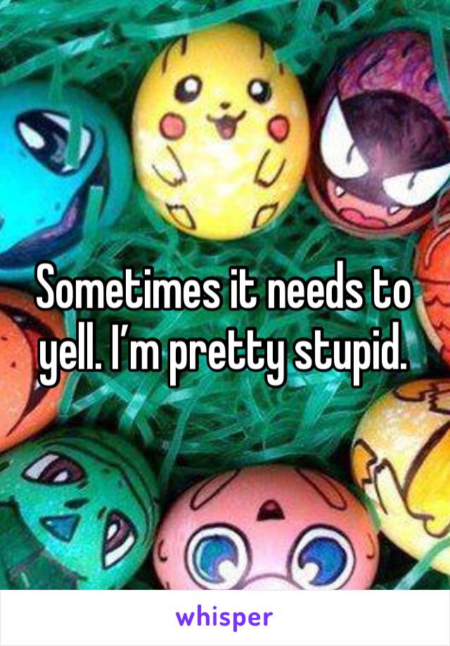 Sometimes it needs to yell. I’m pretty stupid. 