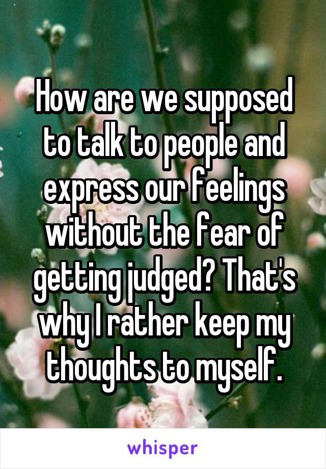 How are we supposed to talk to people and express our feelings without the fear of getting judged? That's why I rather keep my thoughts to myself.