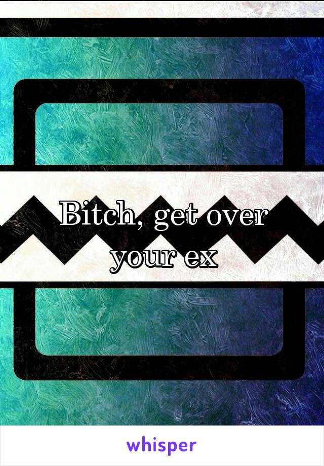 Bitch, get over your ex