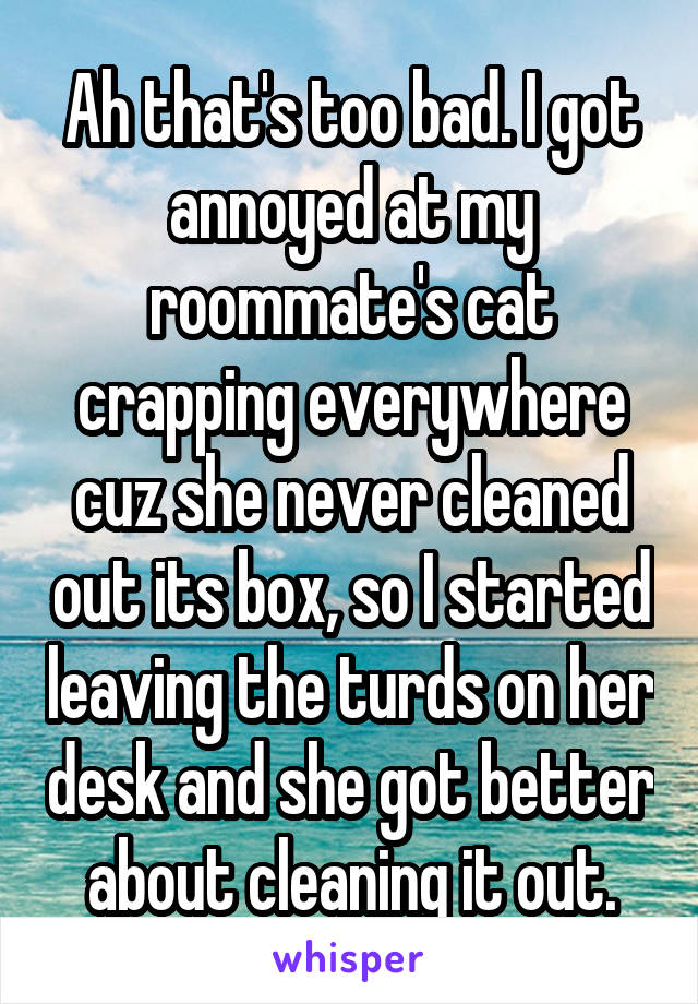 Ah that's too bad. I got annoyed at my roommate's cat crapping everywhere cuz she never cleaned out its box, so I started leaving the turds on her desk and she got better about cleaning it out.