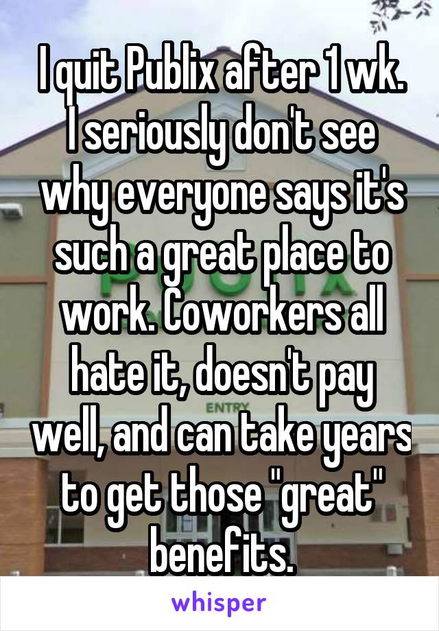 I quit Publix after 1 wk.
I seriously don't see why everyone says it's such a great place to work. Coworkers all hate it, doesn't pay well, and can take years to get those "great" benefits.
