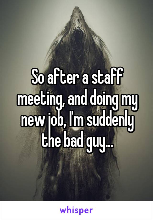 So after a staff meeting, and doing my new job, I'm suddenly the bad guy...