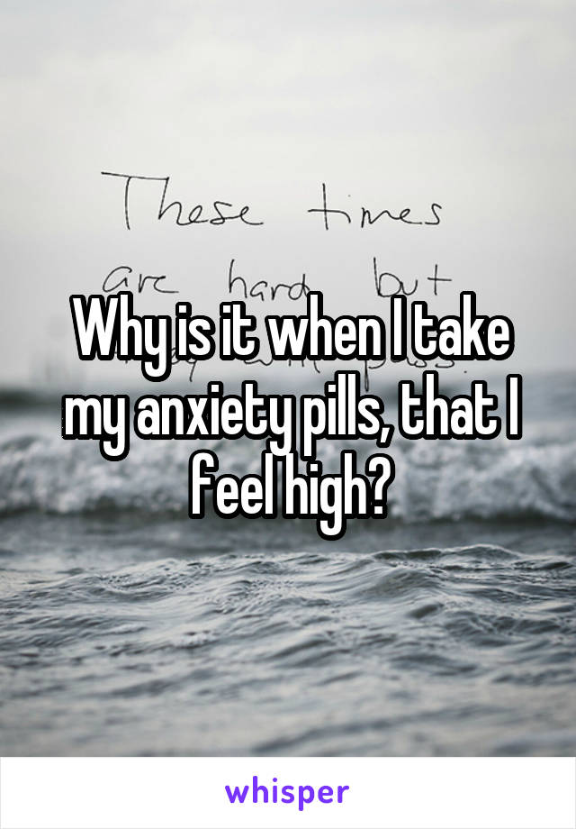 Why is it when I take my anxiety pills, that I feel high?